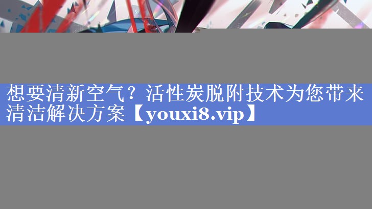 想要清新空气？活性炭脱附技术为您带来清洁解决方案