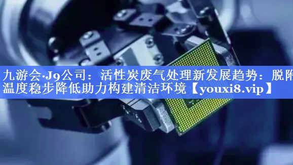 活性炭废气处理新发展趋势：脱附温度稳步降低助力构建清洁环境