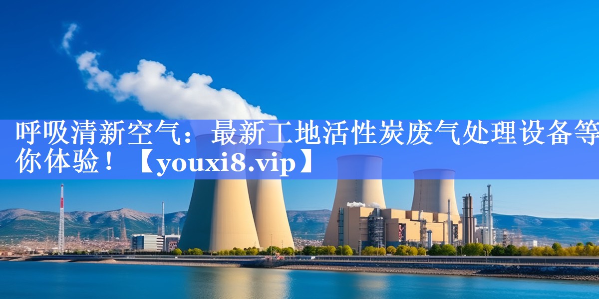 呼吸清新空气：最新工地活性炭废气处理设备等你体验！