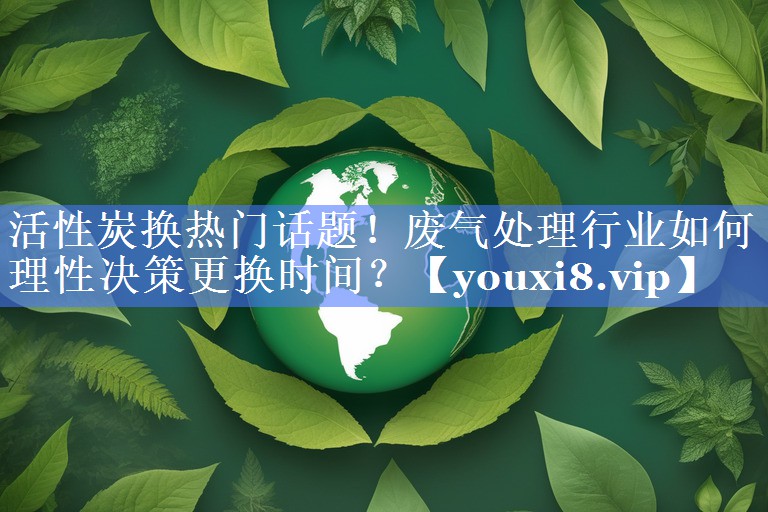 活性炭换热门话题！废气处理行业如何理性决策更换时间？