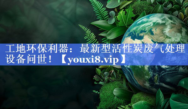 <strong>工地环保利器：最新型活性炭废气处理设备问世！</strong>