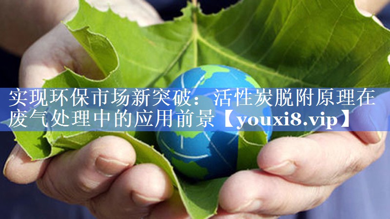实现环保市场新突破：活性炭脱附原理在废气处理中的应用前景