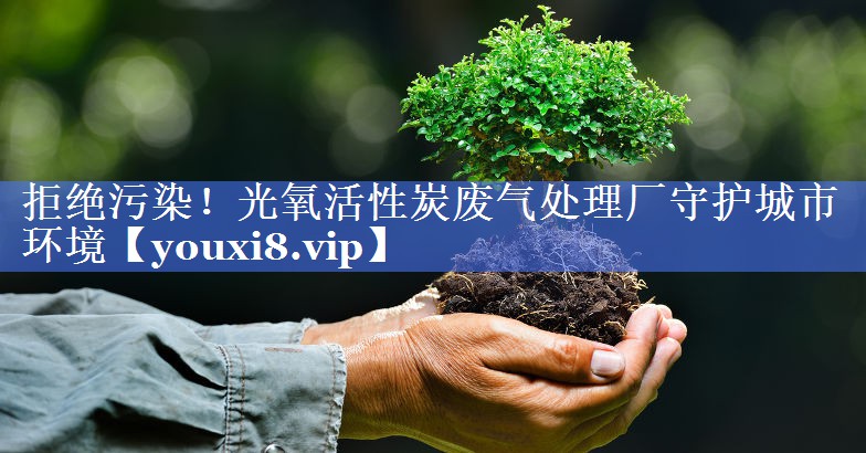 拒绝污染！光氧活性炭废气处理厂守护城市环境