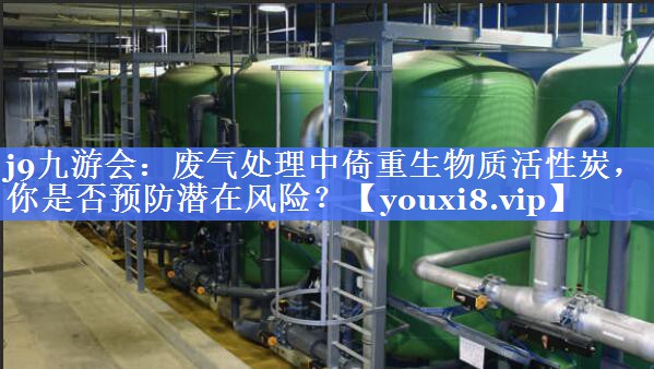 废气处理中倚重生物质活性炭，你是否预防潜在风险？