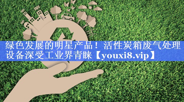 绿色发展的明星产品！活性炭箱废气处理设备深受工业界青睐