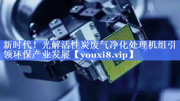 新时代！光解活性炭废气净化处理机组引领环保产业发展